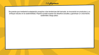 1.3 Hipótesis
Se postula que mediante la adaptación proactiva a las tendencias del mercado, la innovación en productos y un
enfoque robusto en la sostenibilidad, PepsiCo puede superar los desafíos actuales y garantizar un crecimiento
sostenible a largo plazo.
 