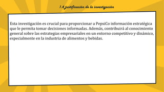 1.4 justificación de la investigación
Esta investigación es crucial para proporcionar a PepsiCo información estratégica
que le permita tomar decisiones informadas. Además, contribuirá al conocimiento
general sobre las estrategias empresariales en un entorno competitivo y dinámico,
especialmente en la industria de alimentos y bebidas.
 