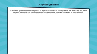2.2 Marco Histórico
El problema que enfrentado la empresa a lo largo de su historia es la carga social que tiene a ser una de las
mayores empresas que ofrecen productos que fomentan la obesidad y diabetes en todo el mundo.
 