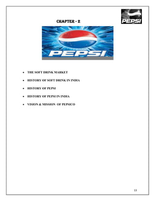 CHAPTER - 2




THE SOFT DRINK MARKET

HISTORY OF SOFT DRINK IN INDIA

HISTORY OF PEPSI

HISTORY OF PEPSI IN INDIA

VISION & MISSION OF PEPSICO




                                 13
 