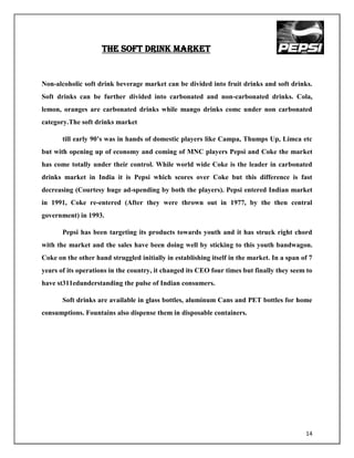 THE SOFT DRINK MARKET


Non-alcoholic soft drink beverage market can be divided into fruit drinks and soft drinks.
Soft drinks can be further divided into carbonated and non-carbonated drinks. Cola,
lemon, oranges are carbonated drinks while mango drinks comc under non carbonated
category.The soft drinks market

       till early 90‟s was in hands of domestic players like Campa, Thumps Up, Limca etc
but with opening up of economy and coming of MNC players Pepsi and Coke the market
has come totally under their control. While world wide Coke is the leader in carbonated
drinks market in India it is Pepsi which scores over Coke but this difference is fast
decreasing (Courtesy huge ad-spending by both the players). Pepsi entered Indian market
in 1991, Coke re-entered (After they were thrown out in 1977, by the then central
government) in 1993.

       Pepsi has been targeting its products towards youth and it has struck right chord
with the market and the sales have been doing well by sticking to this youth bandwagon.
Coke on the other hand struggled initially in establishing itself in the market. In a span of 7
years of its operations in the country, it changed its CEO four times but finally they seem to
have st311edunderstanding the pulse of Indian consumers.

       Soft drinks are available in glass bottles, aluminum Cans and PET bottles for home
consumptions. Fountains also dispense them in disposable containers.




                                                                                            14
 