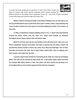 as result Coca-Cola winded up its operation in India. Now Indian market was
open for various cold drinks. Several companies came forward pushing the’
different brands in the market. Parle introduced ‘Thums Up’. Pure drink of Delhi introduced
Campa-Cola along with Campa Orange and Campa-Cola.

       Modern bakeries introduced double seven.Mohan Meaking came up with Marry and
Pick Up and MC.Dowell came up with thrill, Rush sprint in Indian market. umpin (Godrej) and
treeto (Li pton) entered wi th tetra pack and started grabbing the market in the absence of
Coca-Cola.

       In 1991,a multinational company globally known as P.C. 1. (Pepsi Cola International)
entered the Indian market with the name P.F.L. (Pepsi Food Limited). Its president
Christopher found a large scope for their soft drink in India.

       Both PFL and Parle were the two main bottlers in the soft drink arena. There was a cut
throat competition between them.1993, Coca-Cola re-entered into the Indian market and
acquired five brands of parle i.e Thums !Up, Limca, Citra, Maza and Gold-Spot. Thus in India,
Coca-Cola has become the close rival of Pepsi Foods Limited (PFL). They are fighting each
other to gain a clear edge over the other.

       A present, Pepsi Foods Limited has 44 bottling plants while Coca-Cola has 62 bottling
plants. The total money invested by Pepsi Foods Ltd. is 500 million dollars while Coca-Cola
has invested 800 million dollars in India. The Indian soft drink market was growing at an
encouraging 16% per annum which augured well for both the companies.




                                                                                          16
 