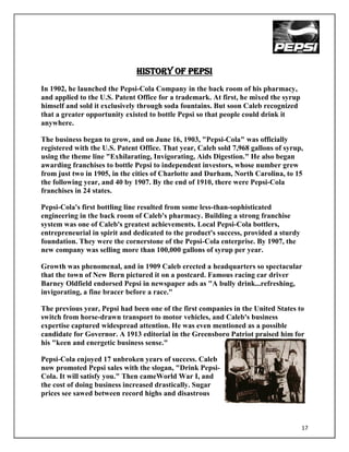 HISTORY OF PEPSI
In 1902, he launched the Pepsi-Cola Company in the back room of his pharmacy,
and applied to the U.S. Patent Office for a trademark. At first, he mixed the syrup
himself and sold it exclusively through soda fountains. But soon Caleb recognized
that a greater opportunity existed to bottle Pepsi so that people could drink it
anywhere.

The business began to grow, and on June 16, 1903, "Pepsi-Cola" was officially
registered with the U.S. Patent Office. That year, Caleb sold 7,968 gallons of syrup,
using the theme line "Exhilarating, Invigorating, Aids Digestion." He also began
awarding franchises to bottle Pepsi to independent investors, whose number grew
from just two in 1905, in the cities of Charlotte and Durham, North Carolina, to 15
the following year, and 40 by 1907. By the end of 1910, there were Pepsi-Cola
franchises in 24 states.

Pepsi-Cola's first bottling line resulted from some less-than-sophisticated
engineering in the back room of Caleb's pharmacy. Building a strong franchise
system was one of Caleb's greatest achievements. Local Pepsi-Cola bottlers,
entrepreneurial in spirit and dedicated to the product's success, provided a sturdy
foundation. They were the cornerstone of the Pepsi-Cola enterprise. By 1907, the
new company was selling more than 100,000 gallons of syrup per year.

Growth was phenomenal, and in 1909 Caleb erected a headquarters so spectacular
that the town of New Bern pictured it on a postcard. Famous racing car driver
Barney Oldfield endorsed Pepsi in newspaper ads as "A bully drink...refreshing,
invigorating, a fine bracer before a race."

The previous year, Pepsi had been one of the first companies in the United States to
switch from horse-drawn transport to motor vehicles, and Caleb's business
expertise captured widespread attention. He was even mentioned as a possible
candidate for Governor. A 1913 editorial in the Greensboro Patriot praised him for
his "keen and energetic business sense."

Pepsi-Cola enjoyed 17 unbroken years of success. Caleb
now promoted Pepsi sales with the slogan, "Drink Pepsi-
Cola. It will satisfy you." Then cameWorld War I, and
the cost of doing business increased drastically. Sugar
prices see sawed between record highs and disastrous



                                                                                      17
 