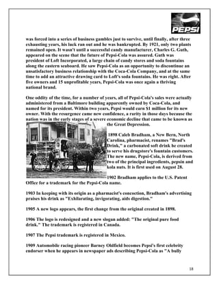 was forced into a series of business gambles just to survive, until finally, after three
exhausting years, his luck ran out and he was bankrupted. By 1921, only two plants
remained open. It wasn't until a successful candy manufacturer, Charles G. Guth,
appeared on the scene that the future of Pepsi-Cola was assured. Guth was
president of Loft Incorporated, a large chain of candy stores and soda fountains
along the eastern seaboard. He saw Pepsi-Cola as an opportunity to discontinue an
unsatisfactory business relationship with the Coca-Cola Company, and at the same
time to add an attractive drawing card to Loft's soda fountains. He was right. After
five owners and 15 unprofitable years, Pepsi-Cola was once again a thriving
national brand.

One oddity of the time, for a number of years, all of Pepsi-Cola's sales were actually
administered from a Baltimore building apparently owned by Coca-Cola, and
named for its president. Within two years, Pepsi would earn $1 million for its new
owner. With the resurgence came new confidence, a rarity in those days because the
nation was in the early stages of a severe economic decline that came to be known as
                                           the Great Depression.

                                            1898 Caleb Bradham, a New Bern, North
                                           Carolina, pharmacist, renames "Brad's
                                           Drink," a carbonated soft drink he created
                                           to serve his drugstore's fountain customers.
                                           The new name, Pepsi-Cola, is derived from
                                           two of the principal ingredients, pepsin and
                                           kola nuts. It is first used on August 28.

                                        1902 Bradham applies to the U.S. Patent
Office for a trademark for the Pepsi-Cola name.

1903 In keeping with its origin as a pharmacist's concoction, Bradham's advertising
praises his drink as "Exhilarating, invigorating, aids digestion."

1905 A new logo appears, the first change from the original created in 1898.

1906 The logo is redesigned and a new slogan added: "The original pure food
drink." The trademark is registered in Canada.

1907 The Pepsi trademark is registered in Mexico.

1909 Automobile racing pioneer Barney Oldfield becomes Pepsi's first celebrity
endorser when he appears in newspaper ads describing Pepsi-Cola as "A bully


                                                                                       18
 