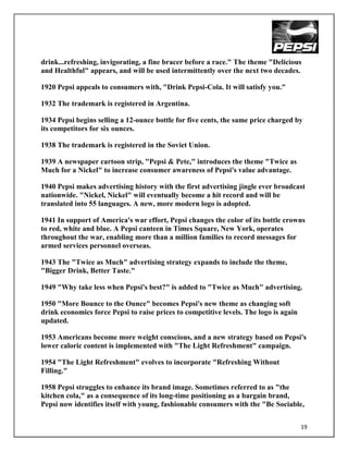drink...refreshing, invigorating, a fine bracer before a race." The theme "Delicious
and Healthful" appears, and will be used intermittently over the next two decades.

1920 Pepsi appeals to consumers with, "Drink Pepsi-Cola. It will satisfy you."

1932 The trademark is registered in Argentina.

1934 Pepsi begins selling a 12-ounce bottle for five cents, the same price charged by
its competitors for six ounces.

1938 The trademark is registered in the Soviet Union.

1939 A newspaper cartoon strip, "Pepsi & Pete," introduces the theme "Twice as
Much for a Nickel" to increase consumer awareness of Pepsi's value advantage.

1940 Pepsi makes advertising history with the first advertising jingle ever broadcast
nationwide. "Nickel, Nickel" will eventually become a hit record and will be
translated into 55 languages. A new, more modern logo is adopted.

1941 In support of America's war effort, Pepsi changes the color of its bottle crowns
to red, white and blue. A Pepsi canteen in Times Square, New York, operates
throughout the war, enabling more than a million families to record messages for
armed services personnel overseas.

1943 The "Twice as Much" advertising strategy expands to include the theme,
"Bigger Drink, Better Taste."

1949 "Why take less when Pepsi's best?" is added to "Twice as Much" advertising.

1950 "More Bounce to the Ounce" becomes Pepsi's new theme as changing soft
drink economics force Pepsi to raise prices to competitive levels. The logo is again
updated.

1953 Americans become more weight conscious, and a new strategy based on Pepsi's
lower caloric content is implemented with "The Light Refreshment" campaign.

1954 "The Light Refreshment" evolves to incorporate "Refreshing Without
Filling."

1958 Pepsi struggles to enhance its brand image. Sometimes referred to as "the
kitchen cola," as a consequence of its long-time positioning as a bargain brand,
Pepsi now identifies itself with young, fashionable consumers with the "Be Sociable,


                                                                                       19
 