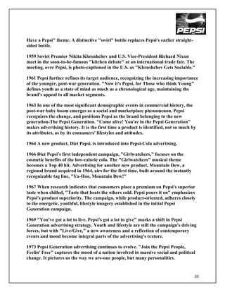 Have a Pepsi" theme. A distinctive "swirl" bottle replaces Pepsi's earlier straight-
sided bottle.

1959 Soviet Premier Nikita Khrushchev and U.S. Vice-President Richard Nixon
meet in the soon-to-be-famous "kitchen debate" at an international trade fair. The
meeting, over Pepsi, is photo-captioned in the U.S. as "Khrushchev Gets Sociable."

1961 Pepsi further refines its target audience, recognizing the increasing importance
of the younger, post-war generation. "Now it's Pepsi, for Those who think Young"
defines youth as a state of mind as much as a chronological age, maintaining the
brand's appeal to all market segments.

1963 In one of the most significant demographic events in commercial history, the
post-war baby boom emerges as a social and marketplace phenomenon. Pepsi
recognizes the change, and positions Pepsi as the brand belonging to the new
generation-The Pepsi Generation. "Come alive! You're in the Pepsi Generation"
makes advertising history. It is the first time a product is identified, not so much by
its attributes, as by its consumers' lifestyles and attitudes.

1964 A new product, Diet Pepsi, is introduced into Pepsi-Cola advertising.

1966 Diet Pepsi's first independent campaign, "Girlwatchers," focuses on the
cosmetic benefits of the low-calorie cola. The "Girlwatchers" musical theme
becomes a Top 40 hit. Advertising for another new product, Mountain Dew, a
regional brand acquired in 1964, airs for the first time, built around the instantly
recognizable tag line, "Ya-Hoo, Mountain Dew!"

1967 When research indicates that consumers place a premium on Pepsi's superior
taste when chilled, "Taste that beats the others cold. Pepsi pours it on" emphasizes
Pepsi's product superiority. The campaign, while product-oriented, adheres closely
to the energetic, youthful, lifestyle imagery established in the initial Pepsi
Generation campaign.

1969 "You've got a lot to live. Pepsi's got a lot to give" marks a shift in Pepsi
Generation advertising strategy. Youth and lifestyle are still the campaign's driving
forces, but with "Live/Give," a new awareness and a reflection of contemporary
events and mood become integral parts of the advertising's texture.

1973 Pepsi Generation advertising continues to evolve. "Join the Pepsi People,
Feelin' Free" captures the mood of a nation involved in massive social and political
change. It pictures us the way we are-one people, but many personalities.


                                                                                       20
 