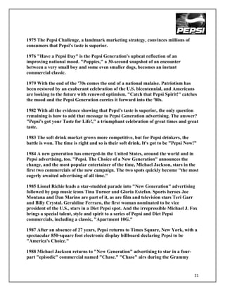 1975 The Pepsi Challenge, a landmark marketing strategy, convinces millions of
consumers that Pepsi's taste is superior.

1976 "Have a Pepsi Day" is the Pepsi Generation's upbeat reflection of an
improving national mood. "Puppies," a 30-second snapshot of an encounter
between a very small boy and some even smaller dogs, becomes an instant
commercial classic.

1979 With the end of the '70s comes the end of a national malaise. Patriotism has
been restored by an exuberant celebration of the U.S. bicentennial, and Americans
are looking to the future with renewed optimism. "Catch that Pepsi Spirit!" catches
the mood and the Pepsi Generation carries it forward into the '80s.

1982 With all the evidence showing that Pepsi's taste is superior, the only question
remaining is how to add that message to Pepsi Generation advertising. The answer?
"Pepsi's got your Taste for Life!," a triumphant celebration of great times and great
taste.

1983 The soft drink market grows more competitive, but for Pepsi drinkers, the
battle is won. The time is right and so is their soft drink. It's got to be "Pepsi Now!"

1984 A new generation has emerged-in the United States, around the world and in
Pepsi advertising, too. "Pepsi. The Choice of a New Generation" announces the
change, and the most popular entertainer of the time, Michael Jackson, stars in the
first two commercials of the new campaign. The two spots quickly become "the most
eagerly awaited advertising of all time."

1985 Lionel Richie leads a star-studded parade into "New Generation" advertising
followed by pop music icons Tina Turner and Gloria Estefan. Sports heroes Joe
Montana and Dan Marino are part of it, as are film and television stars Teri Garr
and Billy Crystal. Geraldine Ferraro, the first woman nominated to be vice
president of the U.S., stars in a Diet Pepsi spot. And the irrepressible Michael J. Fox
brings a special talent, style and spirit to a series of Pepsi and Diet Pepsi
commercials, including a classic, "Apartment 10G."

1987 After an absence of 27 years, Pepsi returns to Times Square, New York, with a
spectacular 850-square foot electronic display billboard declaring Pepsi to be
"America's Choice."

1988 Michael Jackson returns to "New Generation" advertising to star in a four-
part "episodic" commercial named "Chase." "Chase" airs during the Grammy


                                                                                      21
 
