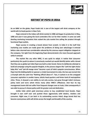 HISTORY OF PEPSI IN INDIA


As an MNC on the globe, Pepsi Foods Ltd. is one of the largest soft drink company at the
world with its head quarter in New York.
      Pepsi entered in the Indian soft drink market in 1988 and began its production in May,
1990 and soon it was giving the local contenders the run for their market. It came out with
dazzling marketing innovation that rocked the cola market line selling the product through
functional Pepsi outlets.
        Pepsi success in creating a brand almost from scratch. In India it is the stuff that
marketing case studies are made given the problems of doing over advai1tage it entered
before coke returned was considerable reduced by the onerous export obligation slapped on
the company. Yet right from the beginning Pepsi demonstrated a far more focused approach
while it entered
       The market like any other MNC, it was quick to adopt. It realize that consumer
particularly the youth to whom it consciously reached out would identify better with a brand
that they see as global yet India Pepsi was built as desi brand. Hence its deliberate attempt to
build ad-campaign using the popular Hinglish, in the process slogans like “yehi hai right choice
baby Aha” and “yeh dil mange more” become a part of india’s popular consciousness. When
Pepsi lost the bidding battle to sponsor a cricket tournament to coke, the loss was turned into
a triumph with the catch line “Nothing official about it”. Two, it cashed in on the untapped
consumer aspiration in smaller towns, tehsils head quarters and hinter-land of metropolitan
cities. Three, it showed a rare ability to not only survive, but grow through India’s tortuous
policy twist and turns which threw many other MNC‘s offbalance. And four its top
management teams did not suffer from frequent changes seen at rivals, Coke consequently it
was able to pursue it chosen policy with for greater zeal and dedication.
      Unlike Coke which paid enormous prices to buy established local brands. Pepsi
brought it own stuff over and pushed those aggressively wittl dealers, retailers and
consumer. Right now, it can bark in its outstanding success inbuil, dinga brand that has
become synonymous with soft drinks across the length and breadth of the country.




                                                                                             23
 