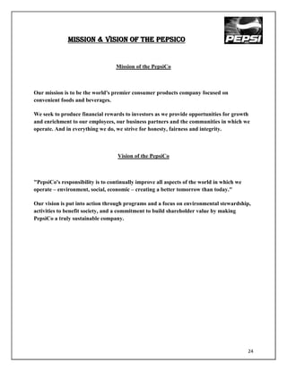 MISSION & VISION OF THE PEPSICO


                                  Mission of the PepsiCo



Our mission is to be the world's premier consumer products company focused on
convenient foods and beverages.

We seek to produce financial rewards to investors as we provide opportunities for growth
and enrichment to our employees, our business partners and the communities in which we
operate. And in everything we do, we strive for honesty, fairness and integrity.



                                   Vision of the PepsiCo



"PepsiCo's responsibility is to continually improve all aspects of the world in which we
operate – environment, social, economic – creating a better tomorrow than today."

Our vision is put into action through programs and a focus on environmental stewardship,
activities to benefit society, and a commitment to build shareholder value by making
PepsiCo a truly sustainable company.




                                                                                           24
 