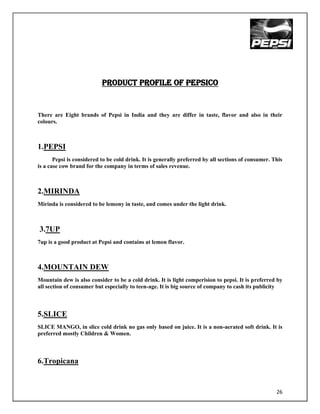 PRODUCT PROFILE OF PEPSICO


There are Eight brands of Pepsi in India and they are differ in taste, flavor and also in their
colours.



1.PEPSI
       Pepsi is considered to be cold drink. It is generally preferred by all sections of consumer. This
is a case cow brand for the company in terms of sales revenue.



2.MIRINDA
Mirinda is considered to be lemony in taste, and comes under the light drink.



3.7UP
7up is a good product at Pepsi and contains at lemon flavor.



4.MOUNTAIN DEW
Mountain dew is also consider to be a cold drink. It is light comperision to pepsi. It is preferred by
all section of consumer but especially to teen-age. It is big source of company to cash its publicity



5.SLICE
SLICE MANGO, in slice cold drink no gas only based on juice. It is a non-aerated soft drink. It is
preferred mostly Children & Women.



6.Tropicana


                                                                                                     26
 