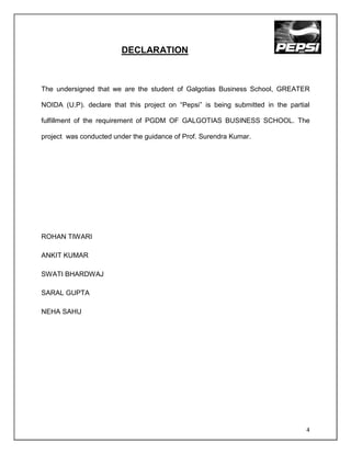 DECLARATION



The undersigned that we are the student of Galgotias Business School, GREATER

NOIDA (U.P). declare that this project on “Pepsi” is being submitted in the partial

fulfillment of the requirement of PGDM OF GALGOTIAS BUSINESS SCHOOL. The

project was conducted under the guidance of Prof. Surendra Kumar.




ROHAN TIWARI

ANKIT KUMAR

SWATI BHARDWAJ

SARAL GUPTA

NEHA SAHU




                                                                                  4
 