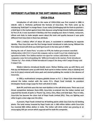 DIFFERENT PLAYERS IN THE SOFT DRINKS MARKETS
                                        Coca-Cola
        Introduction of soft drink in the name of COCA-COLA was first created in 1886 in
USA.Dr. John S. Perfectos perfected the formula of Coca-Cola. The Parle came up by
introducing ‘Gold Spot’ in orange flavor. It was really (1challenging task for Parle to position i.
e Gold Spot in the market against Coca-Cola, because using foreign brands habituated people.
So first of all, it was launched in Bombay and free sampling was done in hotels, restaurant,
oftices and clubs to make people aware about the taste and quality because it was quite
different from Coca-Cola in these two attribute.

         After a tedious effort of about 20 years, it succeeded in establishing its separate
identity. Thus Coca-Cola was the first foreign brand introduced in India during 1965and the
first Indian brand soft drink was Gold Spot launch in the later part of 1940’s.
During the rule of‟ Janta Party‟ at center in 1978, the Indian government cancelled
collaboration with USA‟s Coca-Cola company and as result Coca-Cola winded up its
operation in India. Now Indian market was open for various cold drinks. Several
companies came forward pushing the‟ different brands in the market. Parle introduced
„Thums Up‟. Pure drink of Delhi introduced Campa-Cola along with Campa Orange and
Campa-Cola.

       Modern bakeries introduced double seven. Mohan Making came up with Marry and
Pick Up and McDowell came up with thrill, Rush sprint in Indian market. Ump in (Godrej) and
tree to (Li pton) entered with tetra pack and started grabbing the market in the absence of
Coca-Cola.

       In 1991,a multinational company globally known as P.C. 1. (Pepsi Cola International)
entered the Indian market with the name P.F.L. (Pepsi Food Limited). Its president
Christopher found a large scope for their soft drink in India.

       Both PFL and Parle were the two main bottlers in the soft drink arena. There was a cut
throat competition between them.1993, Coca-Cola re-entered into the Indian market and
acquired five brands of parle i.e Thums! Up, Limca, Citra, Maza and Gold-Spot. Thus in India,
Coca-Cola has become the close rival of Pepsi Foods Limited (PFL). They are fighting each
other to gain a clear edge over the other.

        A present, Pepsi Foods Limited has 44 bottling plants while Coca-Cola has 62 bottling
plants. The total money invested by Pepsi Foods Ltd. is 500 million dollars while Coca-Cola
has invested 800 million dollars in India. The Indian soft drink mrket was growing at an
encouraging 16% per annum which augured well for both the companies.


                                                                                                32
 