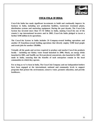 Coca-cola in india
Coca-Cola India has made significant investments to build and continually improve its
business in India, including new production facilities, wastewater treatment plants,
distribution systems and marketing equipment. During the past decade, The Coca-Cola
System has invested more than US $1 billion in India, making Coca-Cola one of the
country‟s top international investors and in 2003, Coca-Cola India pledged to invest a
further $100 million in its operations.

The Coca-Cola System in India includes 24 Company-owned bottling operations and
another 25 franchisee-owned bottling operations that directly employ 5,500 local people
and create jobs for another 150,000s.

Virtually all the goods and services required to produce and market Coca-Cola products
locally – including our Kinley water brand launched in 2000, Shock, an energy drink
launched in 2001, and Sunfill, our first powdered concentrate, also launched in 2001 – are
made in India, ensuring that the benefits of such enterprises remain in the local
communities in which they operate.

For as long as we‟ve been in India, The Coca-Cola Company and our independent bottlers
have been engaged at the international, national and community levels to support
programs that protect the environment, conserve water, promote education, and provide
healthcare.




                                                                                       33
 