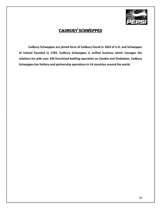 CADBURY SCHWEPPES


       Cadbury Schweppes are joined force of Cadbury found in 1824 of U.K. and Schweppes
of Ireland founded in 1783. Cadbury Schweppes is unified business which manages the
relations his with over 240 franchised bottling operation on Zambia and Zimbabwe. Cadbury
Schweppes has fottlery and partnership operations in 14 countries around the world.




                                                                                      34
 