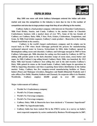 PEpSi in INDIA
       May 1995 one more soft drink Cadbury Schweppes entered the Indian soft drink
market and now the competition in the industry is more due to rise in the number of
competition and also due to large product range that they all are offering to the market.
      Cadbury India is a food product company with interests in Chocolate Confectionery,
Milk Food Drinks, Snacks, and Candy. Cadbury is the market leader in Chocolate
Confectionery business with a market share of over 70%. Some of the key brands of
Cadbury are Cadbury Dairy Milk, 5 Star, Perk, Eclairs, Celebrations, Temptations, and
Gems. In Milk Food drinks segment, Cadbury's main product - Bournvita is the leading
Malted Food Drink in the country.
           Cadbury is the world's largest confectionery company and its origins can be
traced back to 1783 when Jacob Schweppe perfected his process for manufacturing
carbonated mineral water in Geneva, Switzerland. In 1824, John Cadbury opened in
Birmingham selling cocoa and chocolate. Cadbury and Schweppe merged in 1969 to form
Cadbury Schweppes plc. Milk chocolate for eating was first made by Cadbury in 1897 by
adding milk powder paste to the dark chocolate recipe of cocoa mass, cocoa butter and
sugar. In 1905, Cadbury's top selling brand, Cadbury Dairy Milk, was launched. By 1913
Dairy Milk had become Cadbury's best selling line and in the mid twenties Cadbury's
Dairy Milk gained its status as the brand leader. Cadbury India began its operations in
1948 by importing chocolates and then re-packing them before distribution in the Indian
market. Today, Cadbury has five company-owned manufacturing facilities at Thane,
Induri (Pune) and Malanpur (Gwalior), Bangalore and Baddi (Himachal Pradesh) and 4
sales offices (New Delhi, Mumbai, Kolkota and Chennai). Its corporate office is in Mumbai.
Worldwide,       Cadbury    employs    60,000    people    in   over     200      countries.


Major Achievements of Cadbury

      Worlds No 1 Confectionery company
      World's No 2 Gums company.
      World's No 3 beverage company.
      World's No 3 beverage company.
      Cadbury Dairy Milk & Bournvita have been declared a "Consumer Superbrand"
       for 2006-7 by Superbrands India.
      Cadbury India has been ranked 5th in the FMCG sector, in a survey on India's
       most respected companies by sector conducted by Business World magazine in 2007.


                                                                                            35
 