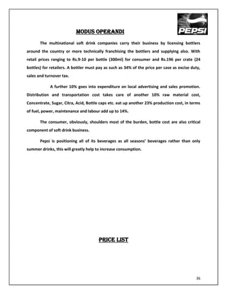 MODUS OPERANDI
       The multinational soft drink companies carry their business by licensing bottlers
around the country or more technically franchising the bottlers and supplying also. With
retail prices ranging to Rs.9-10 per bottle (300ml) for consumer and Rs.196 per crate (24
bottles) for retailers. A bottler must pay as such as 34% of the price per case as excise duty,
sales and turnover tax.

            A further 10% goes into expenditure on local advertising and sales promotion.
Distribution and transportation cost takes care of another 10% raw material cost,
Concentrate, Sugar, Citra, Acid, Bottle caps etc. eat up another 23% production cost, in terms
of fuel, power, maintenance and labour add up to 14%.

       The consumer, obviously, shoulders most of the burden, bottle cost are also critical
component of soft drink business.

       Pepsi is positioning all of its beverages as all seasons’ beverages rather than only
summer drinks, this will greatly help to increase consumption.




                                       PRICE LIST




                                                                                            36
 