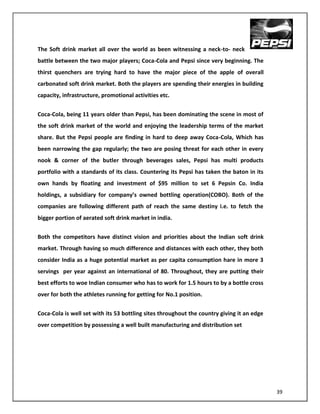 The Soft drink market all over the world as been witnessing a neck-to- neck
battle between the two major players; Coca-Cola and Pepsi since very beginning. The
thirst quenchers are trying hard to have the major piece of the apple of overall
carbonated soft drink market. Both the players are spending their energies in building
capacity, infrastructure, promotional activities etc.


Coca-Cola, being 11 years older than Pepsi, has been dominating the scene in most of
the soft drink market of the world and enjoying the leadership terms of the market
share. But the Pepsi people are finding in hard to deep away Coca-Cola, Which has
been narrowing the gap regularly; the two are posing threat for each other in every
nook & corner of the butler through beverages sales, Pepsi has multi products
portfolio with a standards of its class. Countering its Pepsi has taken the baton in its
own hands by floating and investment of $95 million to set 6 Pepsin Co. India
holdings, a subsidiary for company’s owned bottling operation(COBO). Both of the
companies are following different path of reach the same destiny i.e. to fetch the
bigger portion of aerated soft drink market in india.


Both the competitors have distinct vision and priorities about the Indian soft drink
market. Through having so much difference and distances with each other, they both
consider India as a huge potential market as per capita consumption hare in more 3
servings per year against an international of 80. Throughout, they are putting their
best efforts to woe Indian consumer who has to work for 1.5 hours to by a bottle cross
over for both the athletes running for getting for No.1 position.


Coca-Cola is well set with its 53 bottling sites throughout the country giving it an edge
over competition by possessing a well built manufacturing and distribution set




                                                                                            39
 