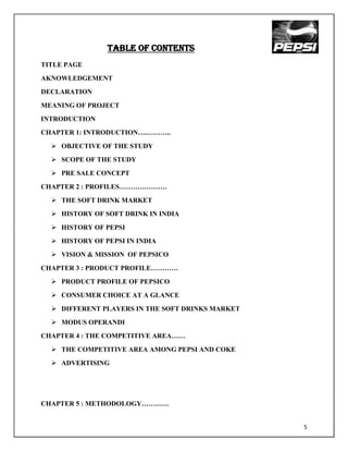 Table of contents
TITLE PAGE
AKNOWLEDGEMENT
DECLARATION
MEANING OF PROJECT
INTRODUCTION
CHAPTER 1: INTRODUCTION….………..
   OBJECTIVE OF THE STUDY
   SCOPE OF THE STUDY
   PRE SALE CONCEPT
CHAPTER 2 : PROFILES…………………
   THE SOFT DRINK MARKET
   HISTORY OF SOFT DRINK IN INDIA
   HISTORY OF PEPSI
   HISTORY OF PEPSI IN INDIA
   VISION & MISSION OF PEPSICO
CHAPTER 3 : PRODUCT PROFILE…………
   PRODUCT PROFILE OF PEPSICO
   CONSUMER CHOICE AT A GLANCE
   DIFFERENT PLAYERS IN THE SOFT DRINKS MARKET
   MODUS OPERANDI
CHAPTER 4 : THE COMPETITIVE AREA……
   THE COMPETITIVE AREA AMONG PEPSI AND COKE
   ADVERTISING




CHAPTER 5 : METHODOLOGY…………


                                                  5
 