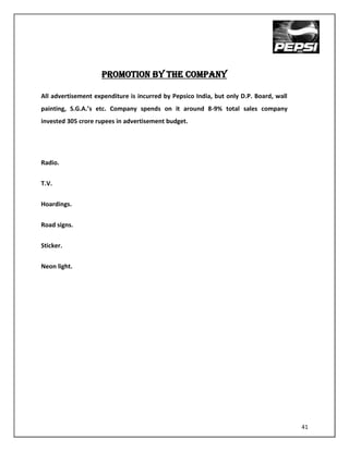 PROMOTION BY THE COMPANY

All advertisement expenditure is incurred by Pepsico India, but only D.P. Board, wall
painting, S.G.A.’s etc. Company spends on it around 8-9% total sales company
invested 305 crore rupees in advertisement budget.




Radio.


T.V.


Hoardings.


Road signs.


Sticker.


Neon light.




                                                                                        41
 