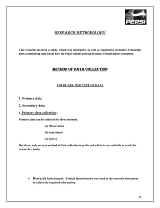 RESEARCH METHODOLOGY


This research involved a study, which was descriptive as well as explorative in nature it basically
aims at gathering data about how the Pepsi scheme playing in mind of shopkeepers consumer.




                            METHOD OF DATA COLLECTION


                               THERE ARE TWO TYPE OF DATA



1. Primary data

2. Secondary data

1. Primary data collection:-

Primary data can be collected by three methods.

                     (a) Observation

                     (b) experiment

                     (c) Survey

But there, only surveys method of data collection is preferred which is very suitable to reach the
researcher motto.




           Research instrument: Printed Questionnaire was used as the research instrument
           to collect the required information.



                                                                                                     43
 