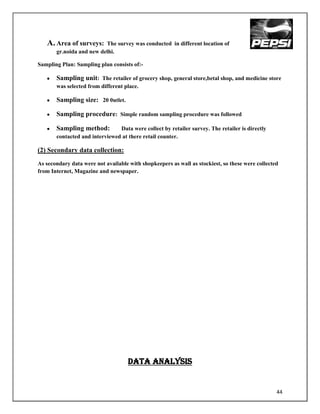 A. Area of surveys:    The survey was conducted in different location of
       gr.noida and new delhi.

Sampling Plan: Sampling plan consists of:-

       Sampling unit: The retailer of grocery shop, general store,betal shop, and medicine store
       was selected from different place.

       Sampling size: 20 0utlet.

       Sampling procedure: Simple random sampling procedure was followed

       Sampling method:         Data were collect by retailer survey. The retailer is directly
       contacted and interviewed at there retail counter.

(2) Secondary data collection:
As secondary data were not available with shopkeepers as wall as stockiest, so these were collected
from Internet, Magazine and newspaper.




                                     DATA ANALYSIs


                                                                                                  44
 