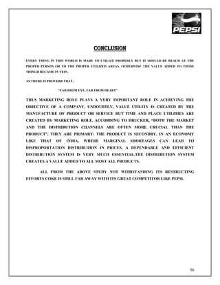 CONCLUSION

EVERY THING IN THIS WORLD IS MADE TO UTILIZE PROPERLY BUT IT SHOULD BE REACH AT THE
PROPER PERSON OR TO THE PROPER UTILIZED AREAS. OTHERWISE THE VALUE ADDED TO THOSE
THINGH BECAME IN VEIN.

AS THERE IS PROVERB THAT,

                 “FAR FROM EYE, FAR FROM HEART”


THUS MARKETING ROLE PLAYS A VERY IMPORTANT ROLE IN ACHIEVING THE
OBJECTIVE OF A COMPANY. UNDOUBTLY, VALUE UTILITY IS CREATED BY THE
MANUFACTURE OF PRODUCT OR SERVICE BUT TIME AND PLACE UTILITIES ARE
CREATED BY MARKETING ROLE. ACCORDING TO DRUCKER, “BOTH THE MARKET
AND THE DISTRIBUTION CHANNELS ARE OFTEN MORE CRUCIAL THAN THE
PRODUCT”. THEY ARE PRIMARY: THE PRODUCT IS SECONDRY. IN AN ECONOMY
LIKE   THAT    OF    INDIA,   WHERE    MARGINAL    SHORTAGES     CAN    LEAD    TO
DISPROPORTATION DISTRIBUTION IN PRICES, A DEPENDABLE AND EFFICIENT
DISTRIBUTION SYSTEM IS VERY MUCH ESSENTIAL.THE DISTRIBUTION SYSTEM
CREATES A VALUE ADDED TO ALL MOST ALL PRODUCTS.

       ALL FROM THE ABOVE STUDY NOT WITHSTANDING ITS RESTRUCTING
EFFORTS COKE IS STILL FAR AWAY WITH ITS GREAT COMPETITOR LIKE PEPSI.




                                                                                 56
 