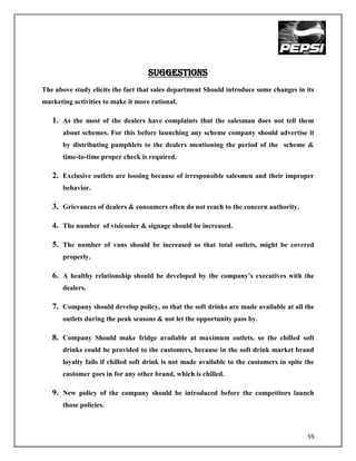 Suggestions
The above study elicits the fact that sales department Should introduce some changes in its
marketing activities to make it more rational.

   1. As the most of the dealers have complaints that the salesman does not tell them
       about schemes. For this before launching any scheme company should advertise it
       by distributing pamphlets to the dealers mentioning the period of the scheme &
       time-to-time proper check is required.

   2. Exclusive outlets are loosing because of irresponsible salesmen and their improper
       behavior.

   3. Grievances of dealers & consumers often do not reach to the concern authority.

   4. The number of visicooler & signage should be increased.

   5. The number of vans should be increased so that total outlets, might be covered
       properly.

   6. A healthy relationship should be developed by the company‟s executives with the
       dealers.

   7. Company should develop policy, so that the soft drinks are made available at all the
       outlets during the peak seasons & not let the opportunity pass by.

   8. Company Should make fridge available at maximum outlets, so the chilled soft
       drinks could be provided to the customers, because in the soft drink market brand
       loyalty fails if chilled soft drink is not made available to the customers in spite the
       customer goes in for any other brand, which is chilled.

   9. New policy of the company should be introduced before the competitors launch
       those policies.



                                                                                           59
 