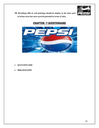 10. Hoardings bills & wall paintings should be display in the inner part
   of urban areas has more growth potential in terms of sales.


                     CHAPTER -7 QUESTIONAIRE




   QUESTIONAIRE

   BIBLOGRAPHY




                                                                           60
 