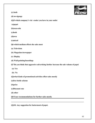 (c) both

(d) no signage

(Q)5 which company‟s visi –cooler you have in your outlet

(a)pepsi

(b)coca-cola

(c)both

(d)own

(e)mixed

Q6 which medium effects the sales most

(a) Television

(b) Magazines/newspaper

(c) Display

(d) Wall painting/hoardings

Q7 Do you think that aggressive advertising further increase the sale volume of pepsi

(a) Yes

(b) No

(Q)what kinds of promotional activities effect sales mostly

(a)free bottle scheme

(b)prize

(c)Discount rate

(d) other

Q9.Your recommendations for further sales mostly

______________________________________________________________________________

(Q)10. Any suggestion for batterment of pepsi.




                                                                                        62
 