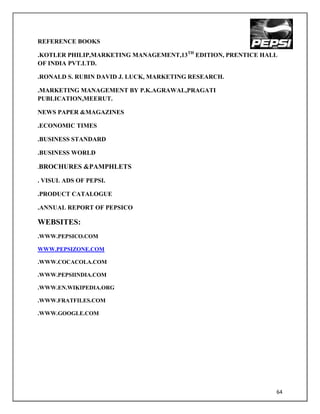 REFERENCE BOOKS

.KOTLER PHILIP,MARKETING MANAGEMENT,13TH EDITION, PRENTICE HALL
OF INDIA PVT.LTD.

.RONALD S. RUBIN DAVID J. LUCK, MARKETING RESEARCH.

.MARKETING MANAGEMENT BY P.K.AGRAWAL,PRAGATI
PUBLICATION,MEERUT.

NEWS PAPER &MAGAZINES

.ECONOMIC TIMES

.BUSINESS STANDARD

.BUSINESS WORLD

.BROCHURES    &PAMPHLETS

. VISUL ADS OF PEPSI.

.PRODUCT CATALOGUE

.ANNUAL REPORT OF PEPSICO

WEBSITES:
.WWW.PEPSICO.COM

WWW.PEPSIZONE.COM

.WWW.COCACOLA.COM

.WWW.PEPSIINDIA.COM

.WWW.EN.WIKIPEDIA.ORG

.WWW.FRATFILES.COM

.WWW.GOOGLE.COM




                                                              64
 