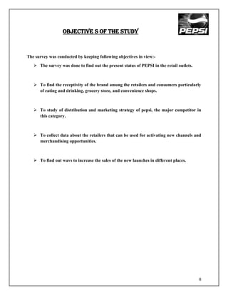 OBJECTIVE S OF THE STUDY



The survey was conducted by keeping following objectives in view:-
    The survey was done to find out the present status of PEPSI in the retail outlets.



    To find the receptivity of the brand among the retailers and consumers particularly
     of eating and drinking, grocery store, and convenience shops.



    To study of distribution and marketing strategy of pepsi, the major competitor in
     this category.



    To collect data about the retailers that can be used for activating new channels and
     merchandising opportunities.



    To find out wavs to increase the sales of the new launches in different places.




                                                                                          8
 