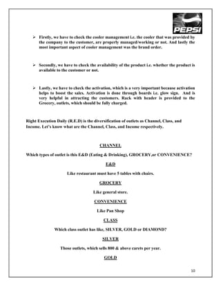  Firstly, we have to check the cooler management i.e. the cooler that was provided by
     the company to the customer, are properly managed/working or not. And lastly the
     most important aspect of cooler management was the brand order.



    Secondly, we have to check the availability of the product i.e. whether the product is
     available to the customer or not.



    Lastly, we have to check the activation, which is a very important because activation
     helps to boost the sales. Activation is done through boards i.e. glow sign. And is
     very helpful in attracting the customers. Rack with header is provided to the
     Grocery, outlets, which should be fully charged.



Right Execution Daily (R.E.D) is the diversification of outlets as Channel, Class, and
Income. Let‟s know what are the Channel, Class, and Income respectively.



                                        CHANNEL

Which types of outlet is this E&D (Eating & Drinking), GROCERY,or CONVENIENCE?

                                            E&D

                      Like restaurant must have 5 tables with chairs.

                                        GROCERY

                                     Like general store.

                                     CONVENIENCE

                                       Like Pan Shop

                                          CLASS

               Which class outlet has like, SILVER, GOLD or DIAMOND?

                                          SILVER

                  Those outlets, which sells 800 & above carets per year.

                                           GOLD


                                                                                         10
 