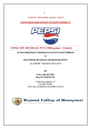 A
Summer internship project report
CONSUMER PERCEPTION ON PEPSI PRODUCT
PEPSI- SMV BEVERAGE PVT LTD(Jagatpur - Cuttack)
An internship Report Submitted towards In Partial Fulfilment
Of
MASTER OF BUSINESS ADMINISTRATION
ACADEMIC SESSION (2013-2015)
BY
PALLABI KUNDU
Reg.No:1306247141
Under the guidance of
GUIDE NAME
Prof. (Dr.) SUBHAS CHANDRA NATH
 