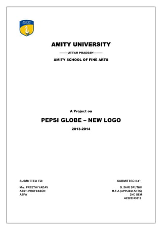 AMITY UNIVERSITY
---------UTTAR PRADESH----------
AMITY SCHOOL OF FINE ARTS
A Project on
PEPSI GLOBE – NEW LOGO
2013-2014
SUBMITTED TO: SUBMITTED BY:
Mrs. PREETHI YADAV G. SHRI SRUTHII
ASST. PROFESSOR M.F.A (APPLIED ARTS)
ASFA 2ND SEM
A2528313016
 