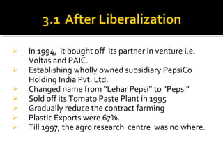 In 1994,  it bought off  its partner in venture i.e. Voltas and PAIC. Establishing wholly owned subsidiary PepsiCo Holding India Pvt. Ltd. Changed name from “Lehar Pepsi” to “Pepsi” Sold off its Tomato Paste Plant in 1995 Gradually reduce the contract farming Plastic Exports were 67%. Till 1997, the agro research  centre  was no where. 