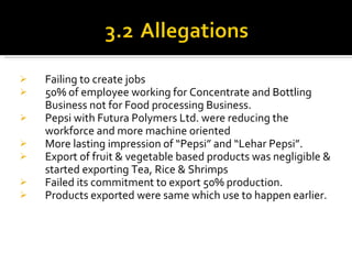 Failing to create jobs 50% of employee working for Concentrate and Bottling Business not for Food processing Business. Pepsi with Futura Polymers Ltd. were reducing the workforce and more machine oriented More lasting impression of “Pepsi” and “Lehar Pepsi”. Export of fruit & vegetable based products was negligible & started exporting Tea, Rice & Shrimps Failed its commitment to export 50% production. Products exported were same which use to happen earlier. 