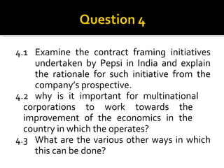 4.1 Examine the contract framing initiatives  undertaken by Pepsi in India and explain  the rationale for such initiative from the  company’s prospective. 4.2 why is it important for multinational  corporations to work towards the  improvement of the economics in the  country in which the operates? 4.3 What are the various other ways in which  this can be done? 