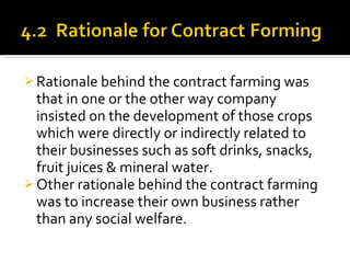 Rationale behind the contract farming was that in one or the other way company insisted on the development of those crops which were directly or indirectly related to their businesses such as soft drinks, snacks, fruit juices & mineral water. Other rationale behind the contract farming was to increase their own business rather than any social welfare. 