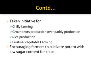 Taken initiative for Chilly farming Groundnuts production over paddy production Rice production Fruits & Vegetable Farming Encouraging farmers to cultivate potato with low sugar content for chips. 