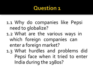 1.1 Why do companies like Pepsi  need to globalize?  1.2 What are the various ways in  which foreign companies can  enter a foreign market? 1.3 What hurdles and problems did  Pepsi face when it tried to enter  India during the 1980s? 
