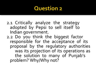 2.1 Critically analyze the strategy  adopted by Pepsi to sell itself to  Indian government. 2.2 Do you think the biggest factor  responsible for the acceptance of its  proposal by the regulatory authorities  was its projection of its operations as  the solution to many of Punjab’s  problem? Why/Why not? 