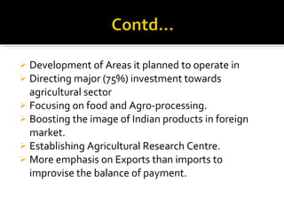 Development of Areas it planned to operate in Directing major (75%) investment towards agricultural sector Focusing on food and Agro-processing. Boosting the image of Indian products in foreign market. Establishing Agricultural Research Centre. More emphasis on Exports than imports to improvise the balance of payment. 