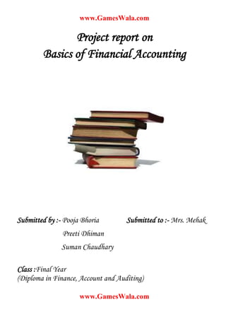 www.GamesWala.com

               Project report on
        Basics of Financial Accounting




Submitted by :- Pooja Bhoria        Submitted to :- Mrs. Mehak
               Preeti Dhiman
               Suman Chaudhary

Class :Final Year
(Diploma in Finance, Account and Auditing)

                     www.GamesWala.com
 