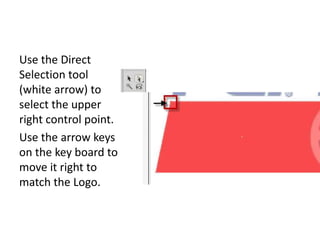 Use the Direct Selection tool (white arrow) to select the upper right control point.Use the arrow keys on the key board to move it right to match the Logo. 
