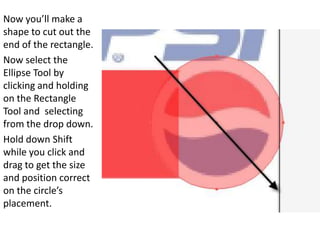 Now you’ll make a shape to cut out the end of the rectangle.Now select the Ellipse Tool by clicking and holding on the Rectangle Tool and  selecting from the drop down.Hold down Shift while you click and drag to get the size and position correct on the circle’s placement.