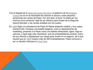 Con la llegada de la Segunda Guerra Mundial, el gobierno de los Estados
   Unidos se vio en la necesidad de racionar el azúcar y esto perjudicó
   seriamente las ventas de Pepsi. Por otro lado, el lema "el doble por los
   mismos cinco centavos" dejó de ser efectivo para finales de la Segunda
   Guerra Mundial, y las ventas andaban por los suelos.
En 1949 llegó a la presidencia de Pepsi Al Steele dirigente notable y muy capaz.
   Cambió todo: introdujo una botella elegante, creó un departamento de
   marketing, presentó a la Pepsi como una bebida refrescante, ligera, baja en
   calorías, y logró algo más importante: que los embotelladores echaran mano
   de sus ahorros e hipotecaran sus casas para invertir en el negocio, de lo que
   resultó que en 1959 hubiera más de 200 embotelladores. Pepsi comenzó a
   ser un desafío real para la Coca Cola.
 