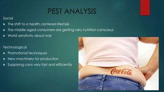 PEST ANALYSIS
Social
 The shift to a health centered lifestyle
 The middle aged consumers are getting very nutrition conscious
 World sensitivity about war
Technological
 Promotional techniques
 New machinery for production
 Supplying cans very fast and efficiently
 
