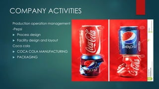 COMPANY ACTIVITIES
Production operation management
-Pepsi
 Process design
 Facility design and layout
Coca cola
 COCA COLA MANUFACTURING
 PACKAGING
 