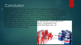 Conclusion
 From this research, we can conclude that in order for international
companies to be successful and gain competitive advantage on the local
market, it is vital that they implement a combination of the studied factors in
their marketing strategy so as to best reach target groups. More specifically,
the strategies should be tailored in accordance with the target group’s
age, seeing as consumer preferences vary depending on the person’s age.
Lastly, although advertising campaigns are still efficient in reminding and
persuading consumers of brands and products, companies must
differentiate themselves in the messages and technique, etc., as
advertisement clutter at a rise.
 