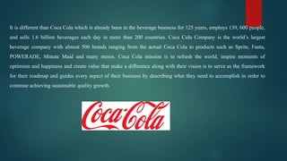 It is different than Coca Cola which is already been in the beverage business for 125 years, employs 139, 600 people,
and sells 1.6 billion beverages each day in more than 200 countries. Coca Cola Company is the world’s largest
beverage company with almost 500 brands ranging from the actual Coca Cola to products such as Sprite, Fanta,
POWERADE, Minute Maid and many mores. Coca Cola mission is to refresh the world, inspire moments of
optimism and happiness and create value that make a difference along with their vision is to serve as the framework
for their roadmap and guides every aspect of their business by describing what they need to accomplish in order to
continue achieving sustainable quality growth.
 